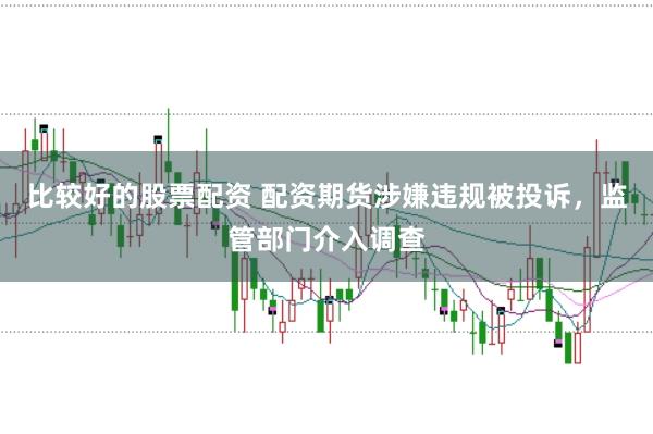 比较好的股票配资 配资期货涉嫌违规被投诉，监管部门介入调查