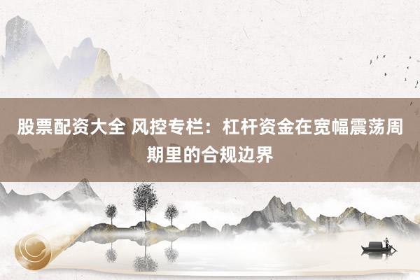 股票配资大全 风控专栏：杠杆资金在宽幅震荡周期里的合规边界