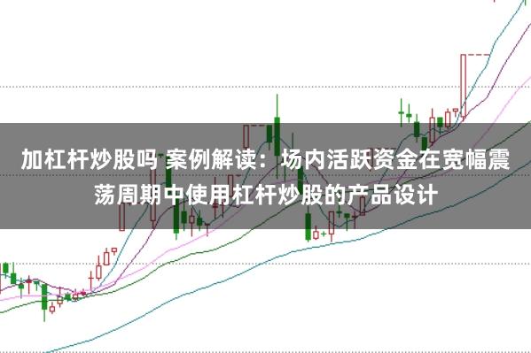 加杠杆炒股吗 案例解读：场内活跃资金在宽幅震荡周期中使用杠杆炒股的产品设计