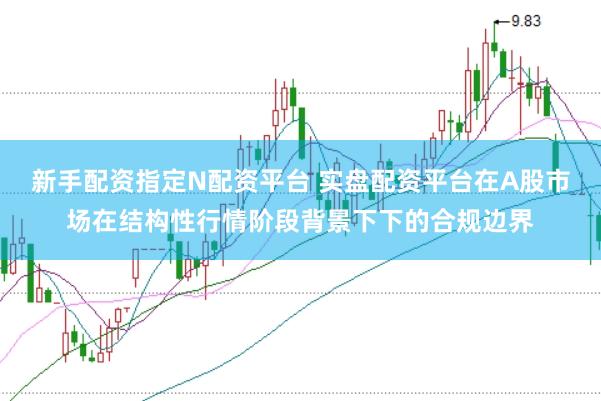 新手配资指定N配资平台 实盘配资平台在A股市场在结构性行情阶段背景下下的合规边界