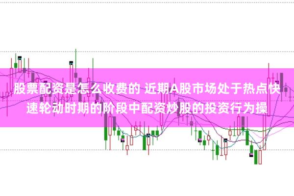 股票配资是怎么收费的 近期A股市场处于热点快速轮动时期的阶段中配资炒股的投资行为操