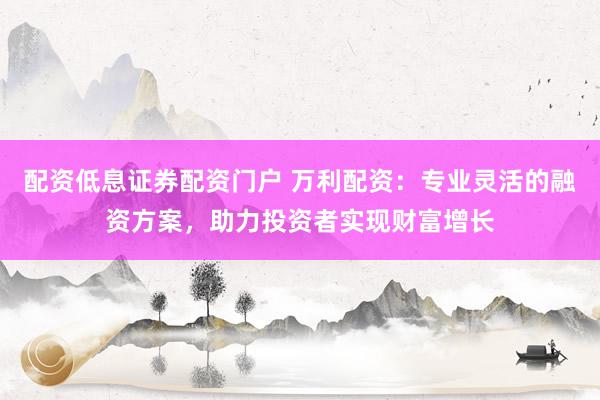 配资低息证券配资门户 万利配资：专业灵活的融资方案，助力投资者实现财富增长