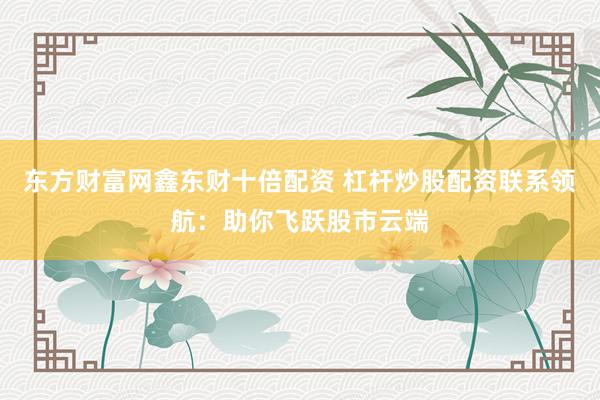 东方财富网鑫东财十倍配资 杠杆炒股配资联系领航：助你飞跃股市云端