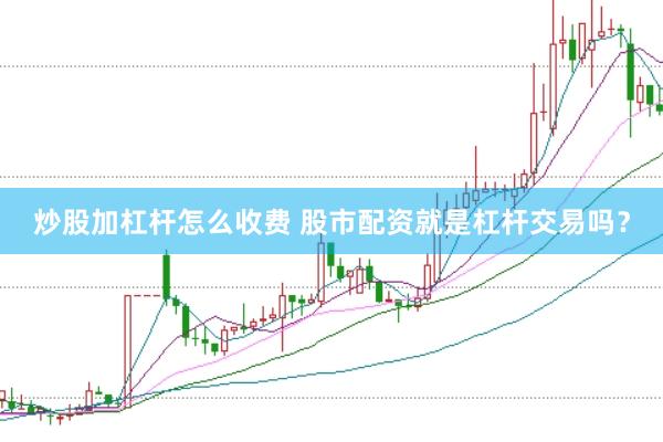 炒股加杠杆怎么收费 股市配资就是杠杆交易吗？