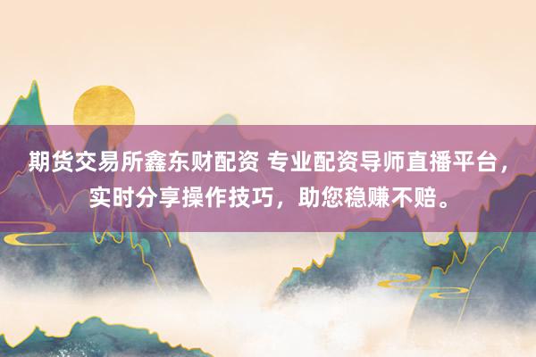 期货交易所鑫东财配资 专业配资导师直播平台，实时分享操作技巧，助您稳赚不赔。