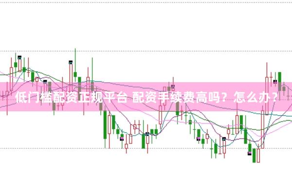 低门槛配资正规平台 配资手续费高吗？怎么办？