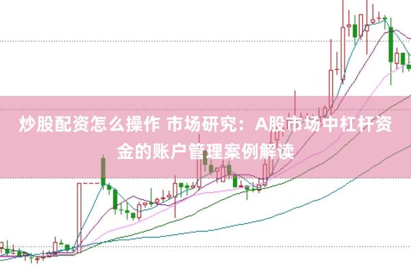 炒股配资怎么操作 市场研究：A股市场中杠杆资金的账户管理案例解读