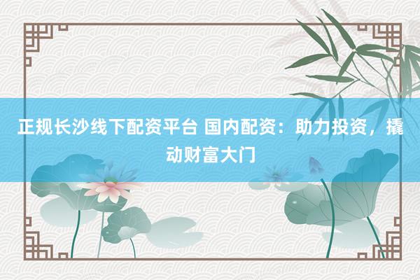 正规长沙线下配资平台 国内配资：助力投资，撬动财富大门